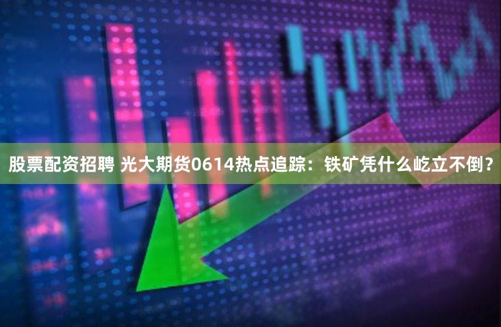 股票配资招聘 光大期货0614热点追踪：铁矿凭什么屹立不倒？
