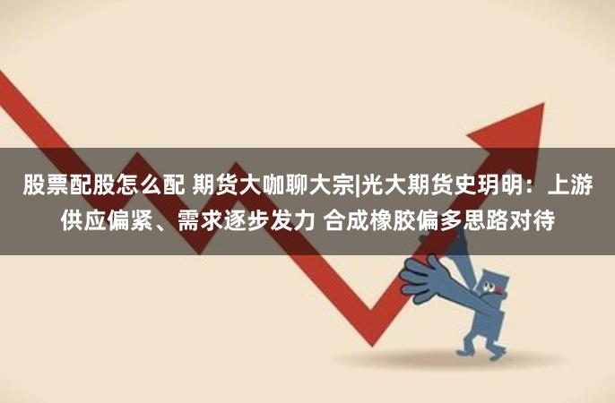 股票配股怎么配 期货大咖聊大宗|光大期货史玥明：上游供应偏紧、需求逐步发力 合成橡胶偏多思路对待