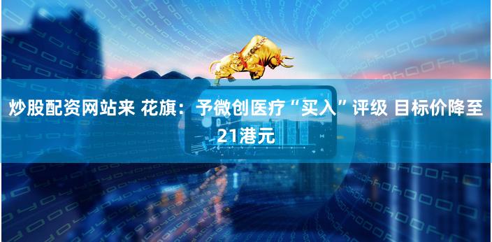 炒股配资网站来 花旗：予微创医疗“买入”评级 目标价降至21港元