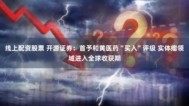 线上配资股票 开源证券：首予和黄医药“买入”评级 实体瘤领域进入全球收获期