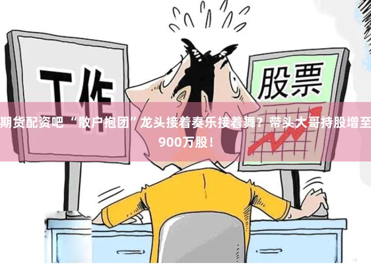 期货配资吧 “散户抱团”龙头接着奏乐接着舞？带头大哥持股增至900万股！
