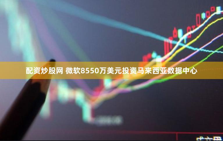 配资炒股网 微软8550万美元投资马来西亚数据中心