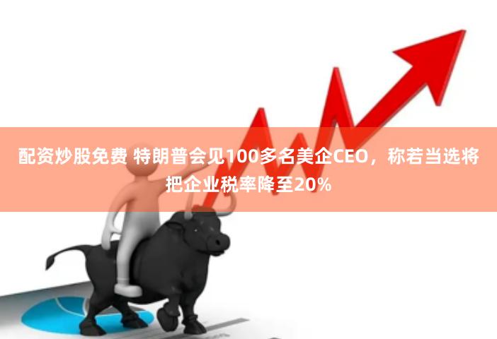 配资炒股免费 特朗普会见100多名美企CEO，称若当选将把企业税率降至20%
