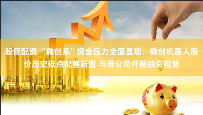 股民配资 “微创系”资金压力全面显现：微创机器人股价历史低点配售新股 与母公司开展融资租赁