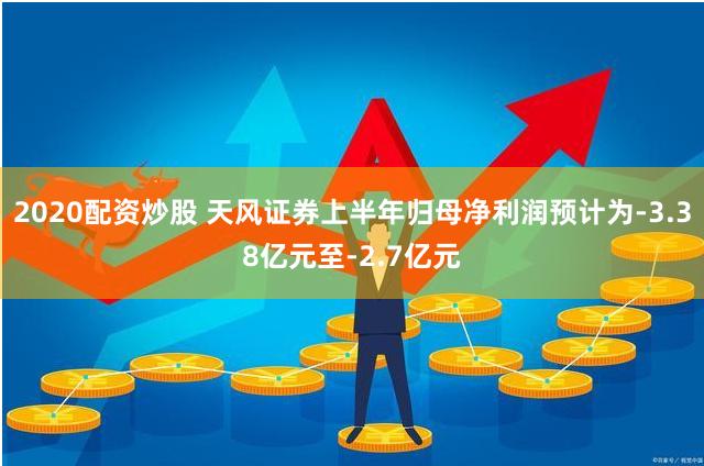 2020配资炒股 天风证券上半年归母净利润预计为-3.38亿元至-2.7亿元