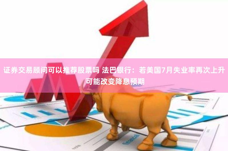 证券交易顾问可以推荐股票吗 法巴银行：若美国7月失业率再次上升 可能改变降息预期