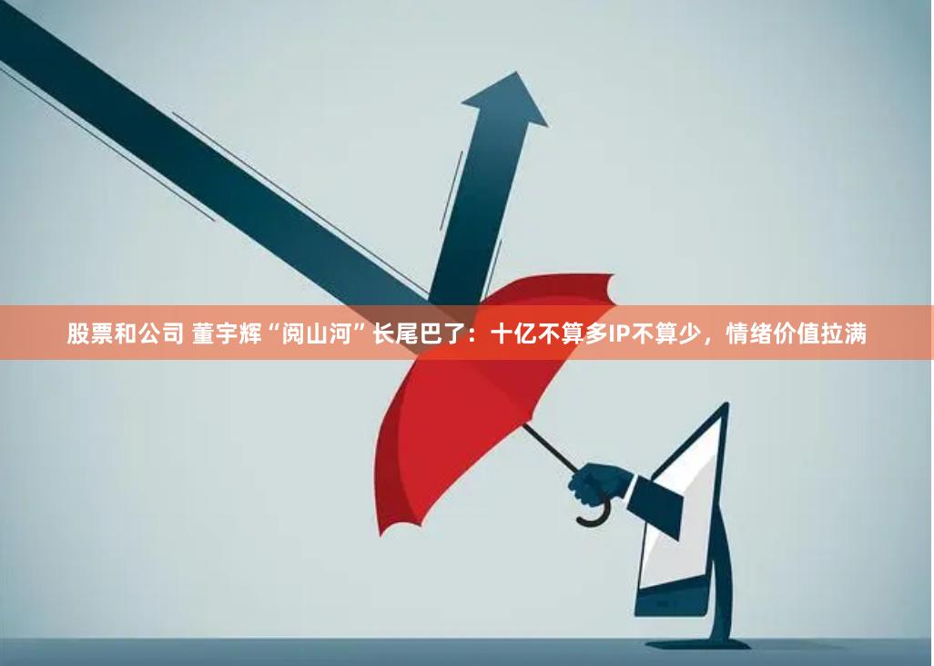 股票和公司 董宇辉“阅山河”长尾巴了：十亿不算多IP不算少，情绪价值拉满