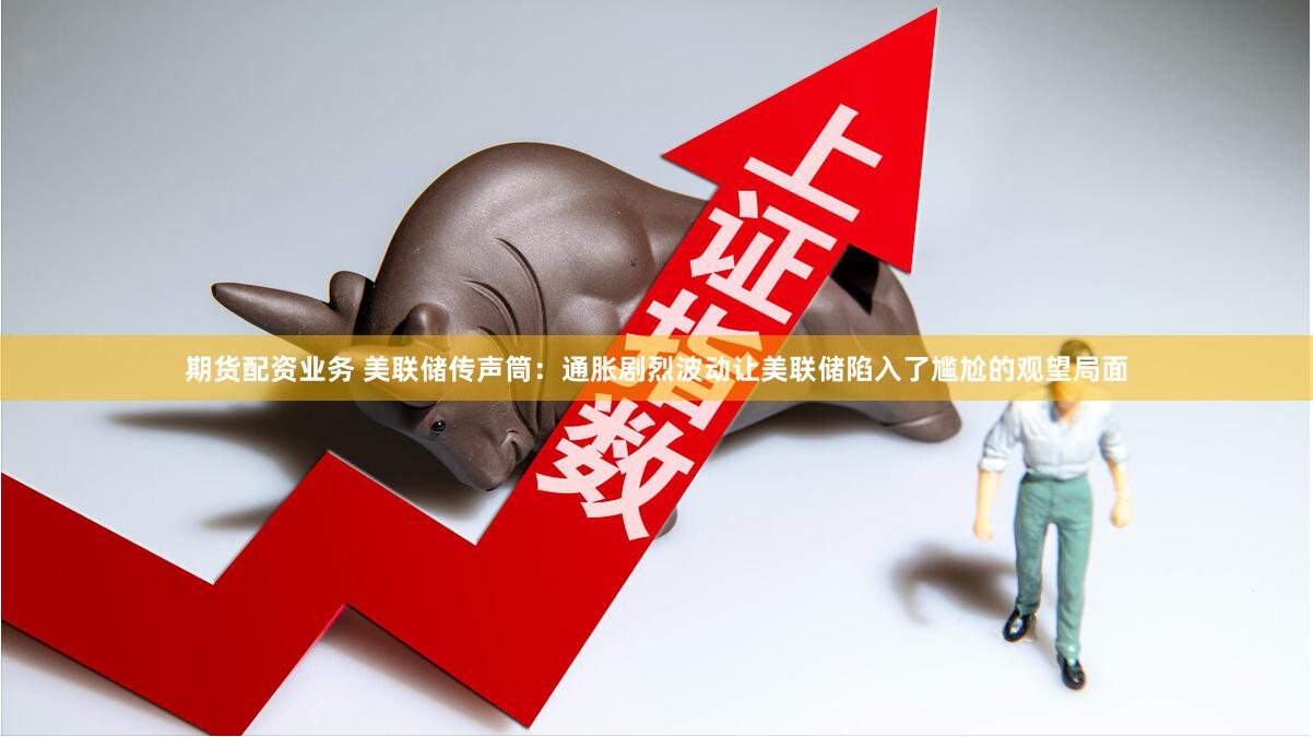 期货配资业务 美联储传声筒：通胀剧烈波动让美联储陷入了尴尬的观望局面