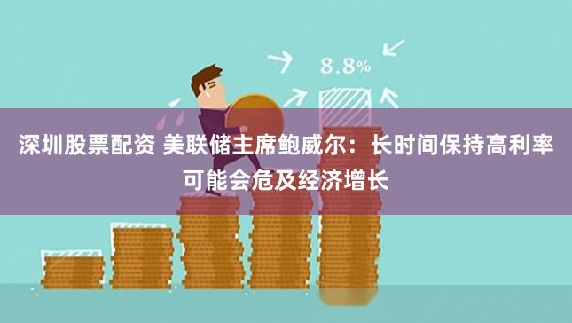 深圳股票配资 美联储主席鲍威尔：长时间保持高利率可能会危及经济增长
