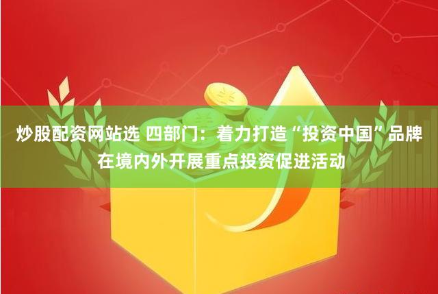 炒股配资网站选 四部门：着力打造“投资中国”品牌 在境内外开展重点投资促进活动