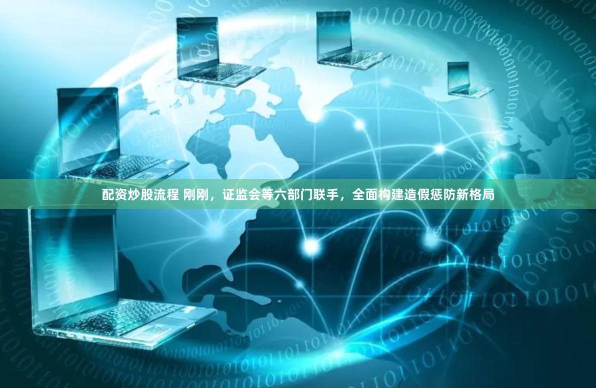 配资炒股流程 刚刚，证监会等六部门联手，全面构建造假惩防新格局