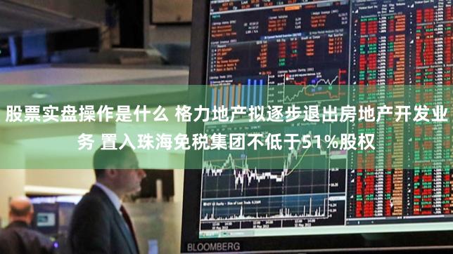 股票实盘操作是什么 格力地产拟逐步退出房地产开发业务 置入珠海免税集团不低于51%股权