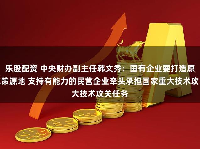 乐股配资 中央财办副主任韩文秀：国有企业要打造原创技术策源地 支持有能力的民营企业牵头承担国家重大技术攻关任务