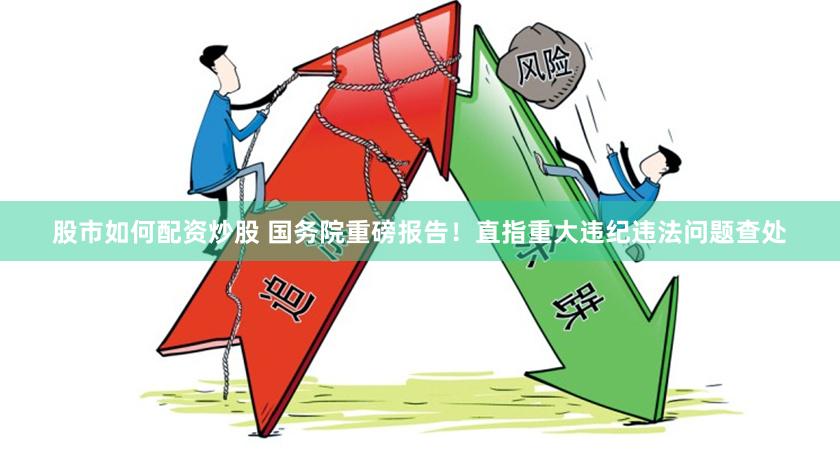 股市如何配资炒股 国务院重磅报告！直指重大违纪违法问题查处
