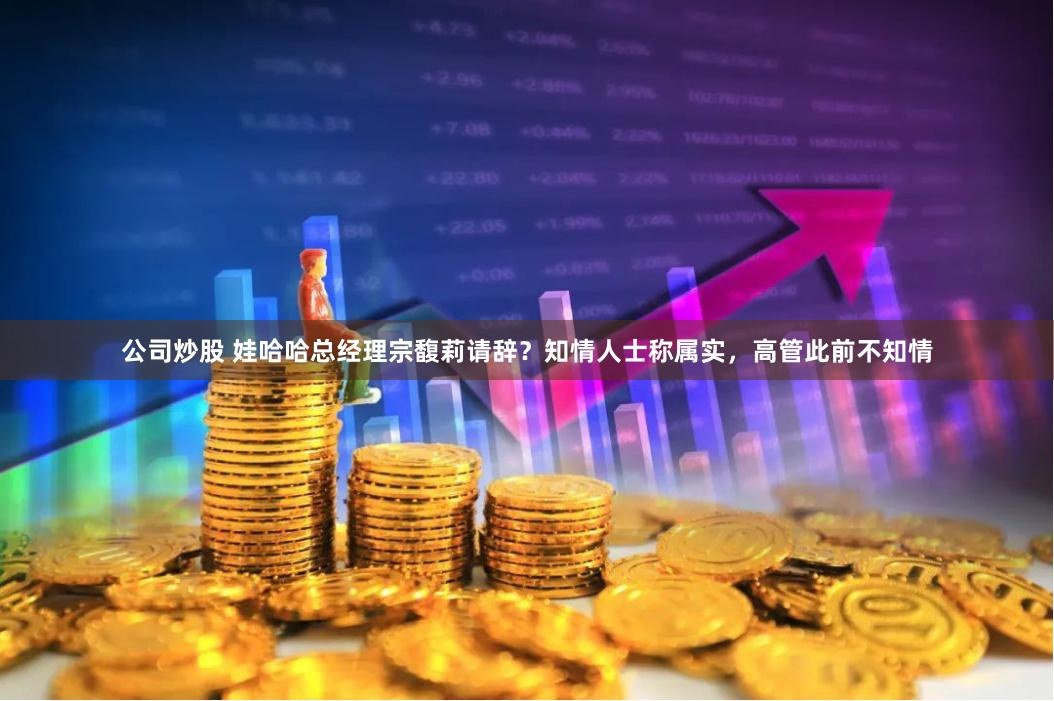 公司炒股 娃哈哈总经理宗馥莉请辞？知情人士称属实，高管此前不知情