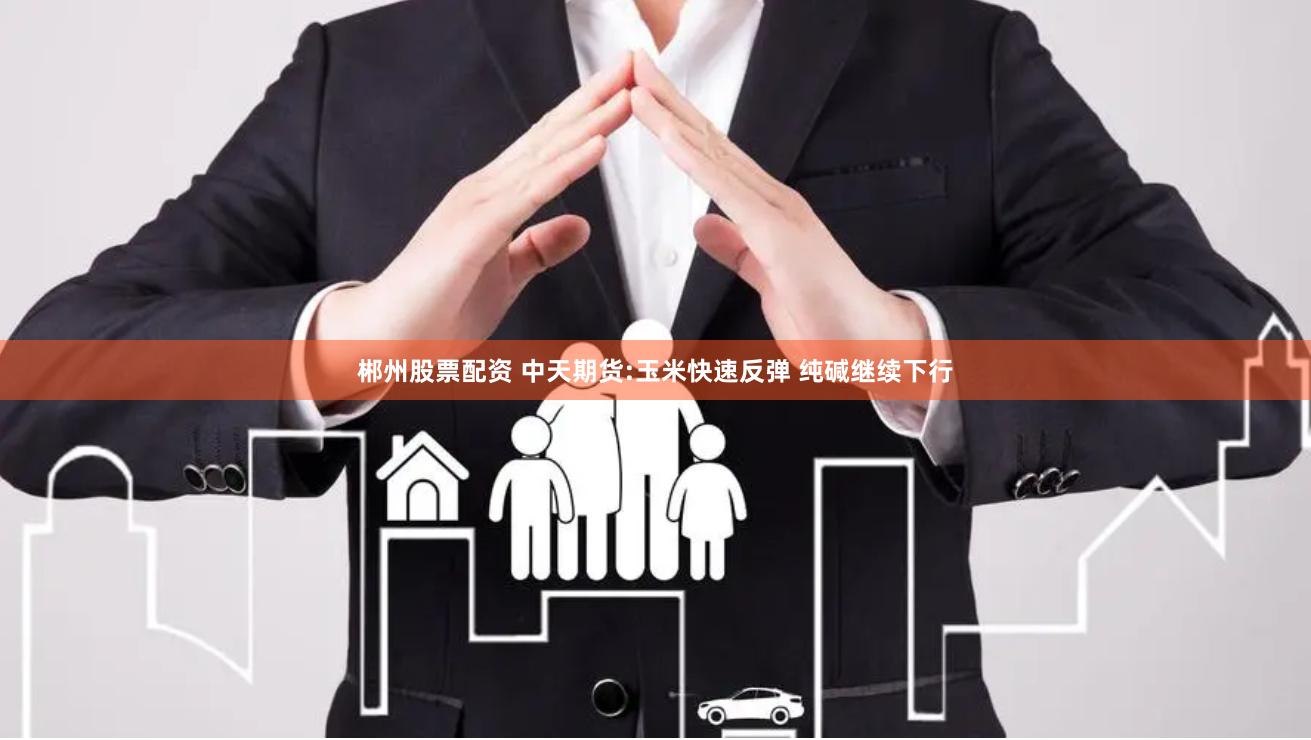 郴州股票配资 中天期货:玉米快速反弹 纯碱继续下行
