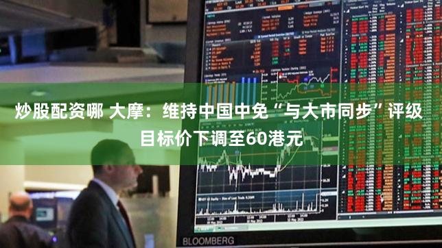 炒股配资哪 大摩：维持中国中免“与大市同步”评级 目标价下调至60港元
