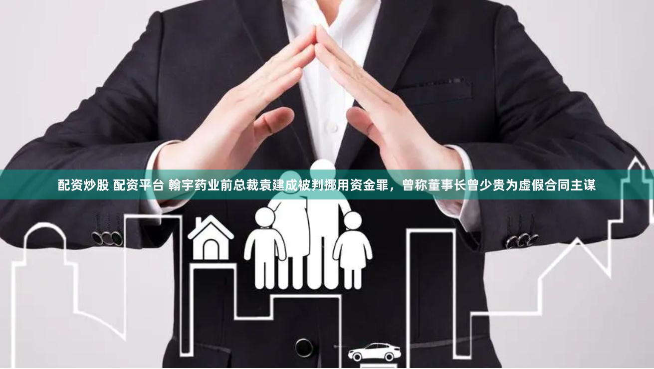 配资炒股 配资平台 翰宇药业前总裁袁建成被判挪用资金罪，曾称董事长曾少贵为虚假合同主谋
