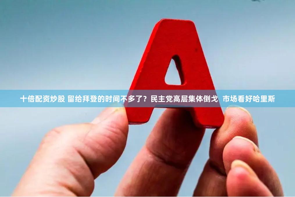 十倍配资炒股 留给拜登的时间不多了？民主党高层集体倒戈  市场看好哈里斯