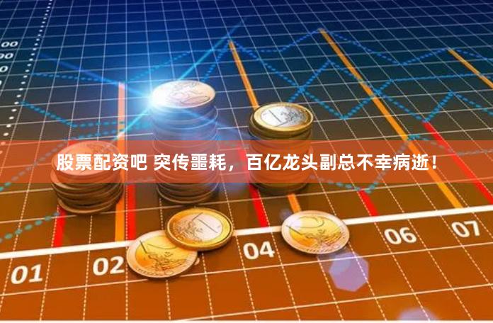 股票配资吧 突传噩耗，百亿龙头副总不幸病逝！