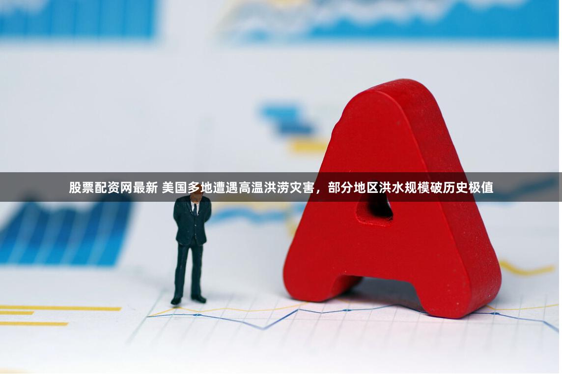 股票配资网最新 美国多地遭遇高温洪涝灾害，部分地区洪水规模破历史极值