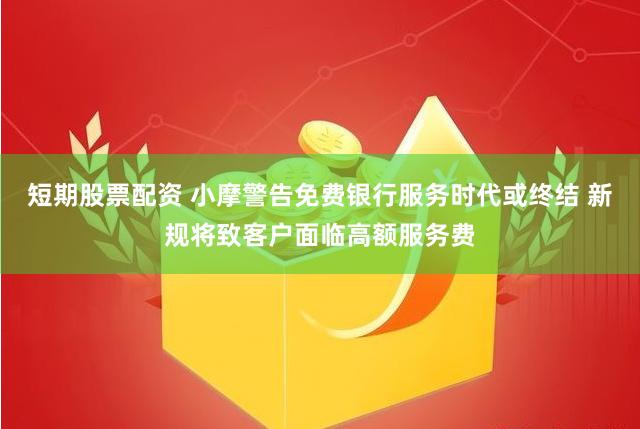 短期股票配资 小摩警告免费银行服务时代或终结 新规将致客户面临高额服务费