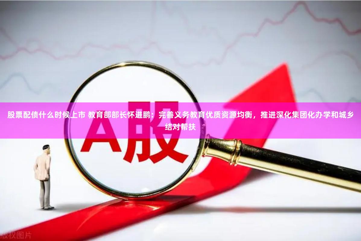 股票配债什么时候上市 教育部部长怀进鹏：完善义务教育优质资源均衡，推进深化集团化办学和城乡结对帮扶