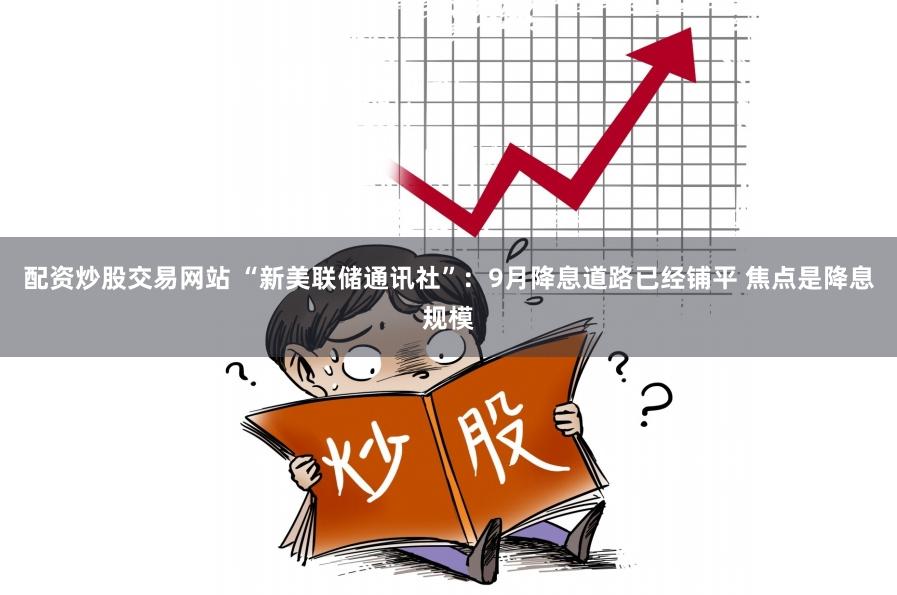 配资炒股交易网站 “新美联储通讯社”：9月降息道路已经铺平 焦点是降息规模