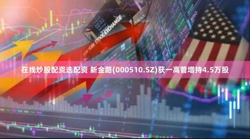 在线炒股配资选配资 新金路(000510.SZ)获一高管增持4.5万股