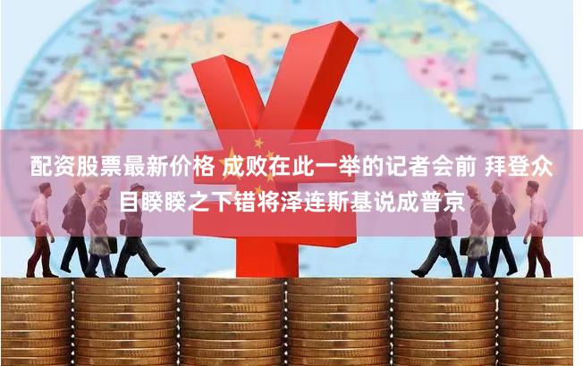配资股票最新价格 成败在此一举的记者会前 拜登众目睽睽之下错将泽连斯基说成普京