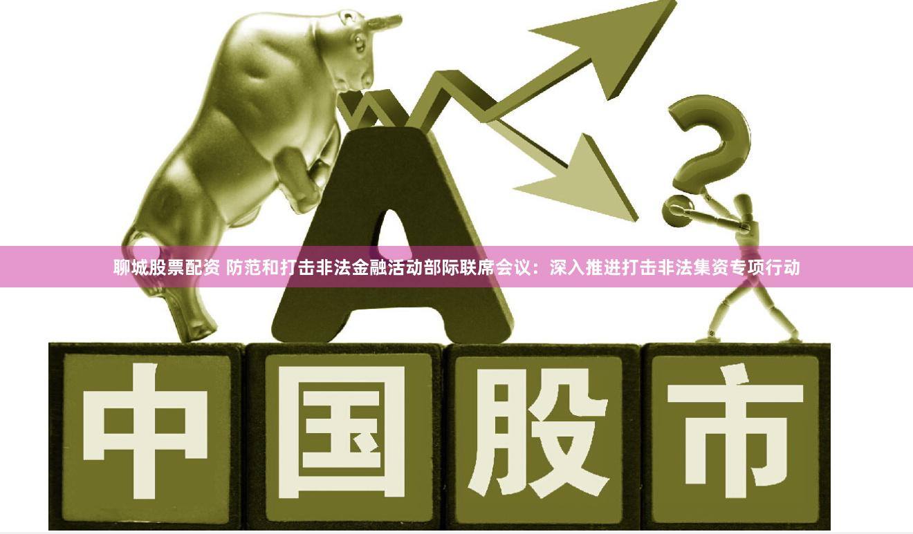聊城股票配资 防范和打击非法金融活动部际联席会议：深入推进打击非法集资专项行动