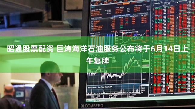 昭通股票配资 巨涛海洋石油服务公布将于6月14日上午复牌