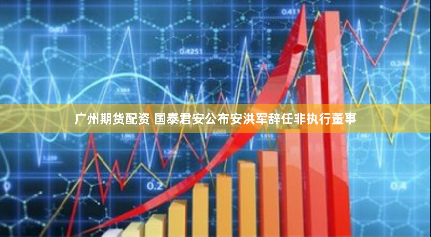 广州期货配资 国泰君安公布安洪军辞任非执行董事