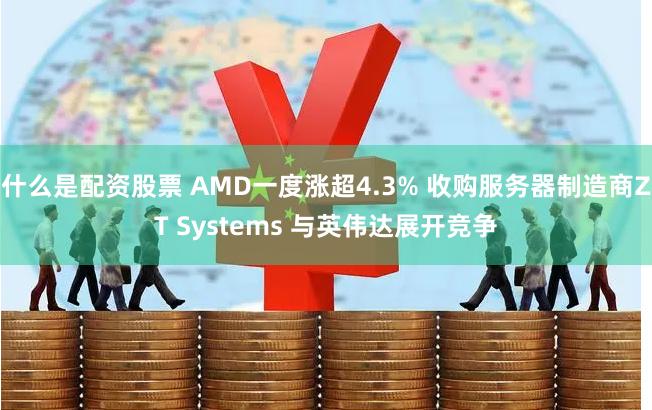 什么是配资股票 AMD一度涨超4.3% 收购服务器制造商ZT Systems 与英伟达展开竞争