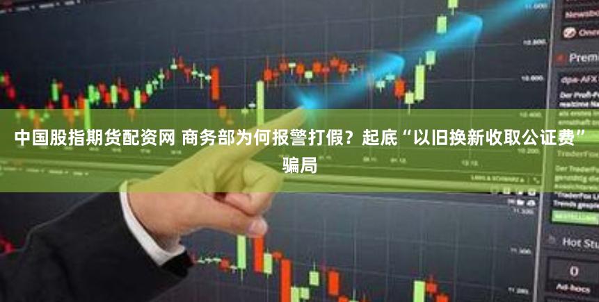 中国股指期货配资网 商务部为何报警打假？起底“以旧换新收取公证费”骗局