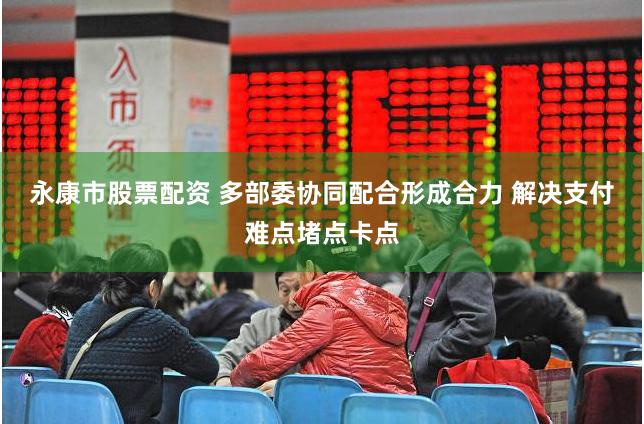 永康市股票配资 多部委协同配合形成合力 解决支付难点堵点卡点
