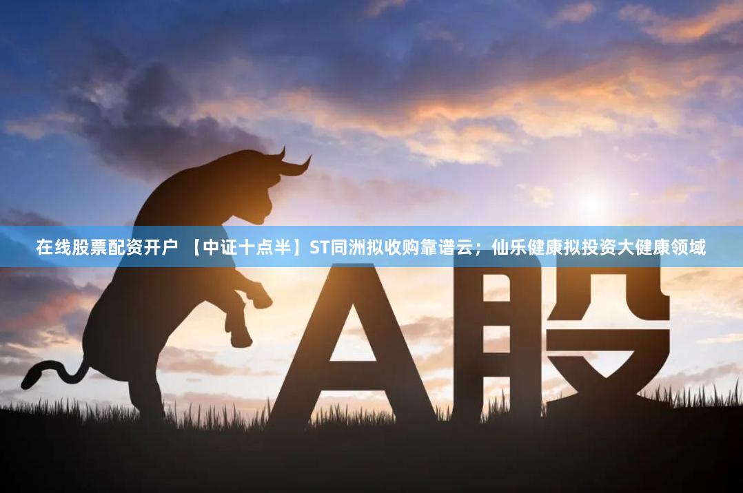 在线股票配资开户 【中证十点半】ST同洲拟收购靠谱云；仙乐健康拟投资大健康领域
