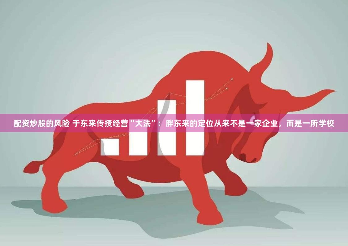 配资炒股的风险 于东来传授经营“大法”：胖东来的定位从来不是一家企业，而是一所学校