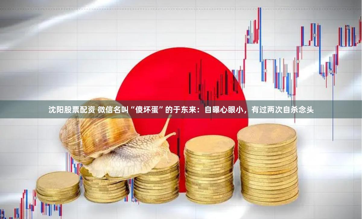 沈阳股票配资 微信名叫“傻坏蛋”的于东来：自曝心眼小，有过两次自杀念头
