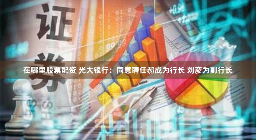 在哪里股票配资 光大银行：同意聘任郝成为行长 刘彦为副行长