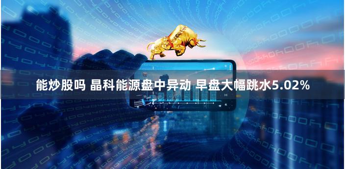 能炒股吗 晶科能源盘中异动 早盘大幅跳水5.02%