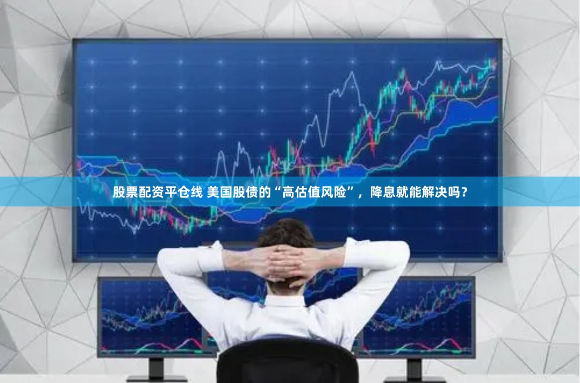 股票配资平仓线 美国股债的“高估值风险”，降息就能解决吗？