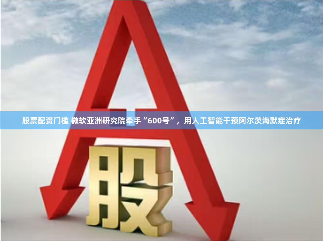 股票配资门槛 微软亚洲研究院牵手“600号”，用人工智能干预阿尔茨海默症治疗