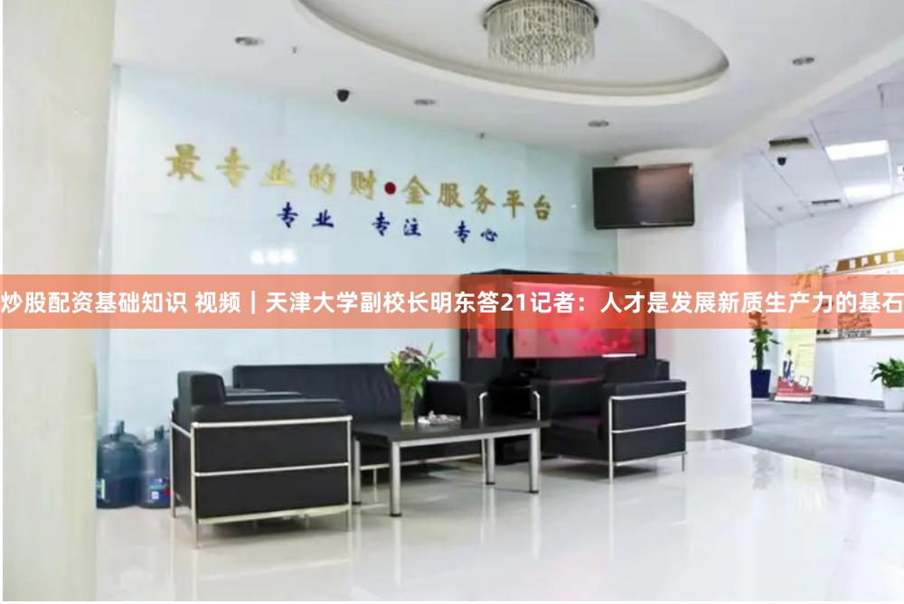 炒股配资基础知识 视频｜天津大学副校长明东答21记者：人才是发展新质生产力的基石