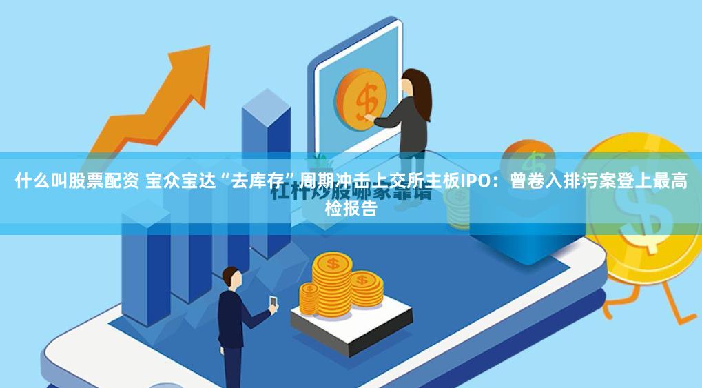 什么叫股票配资 宝众宝达“去库存”周期冲击上交所主板IPO：曾卷入排污案登上最高检报告