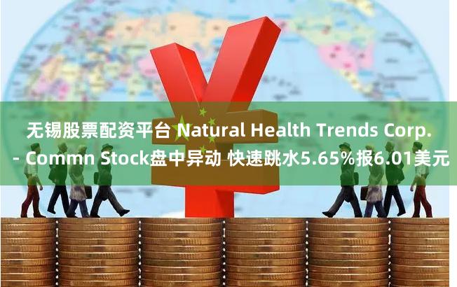 无锡股票配资平台 Natural Health Trends Corp. - Commn Stock盘中异动 快速跳水5.65%报6.01美元
