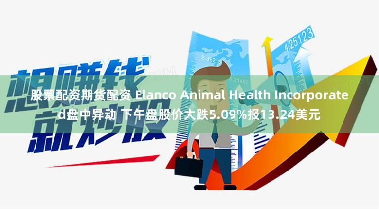 股票配资期货配资 Elanco Animal Health Incorporated盘中异动 下午盘股价大跌5.09%报13.24美元