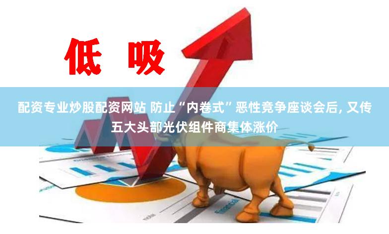 配资专业炒股配资网站 防止“内卷式”恶性竞争座谈会后, 又传五大头部光伏组件商集体涨价