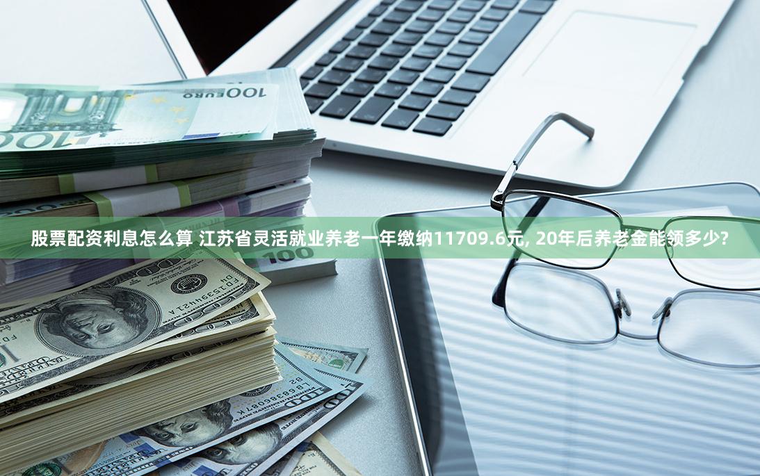 股票配资利息怎么算 江苏省灵活就业养老一年缴纳11709.6元, 20年后养老金能领多少?