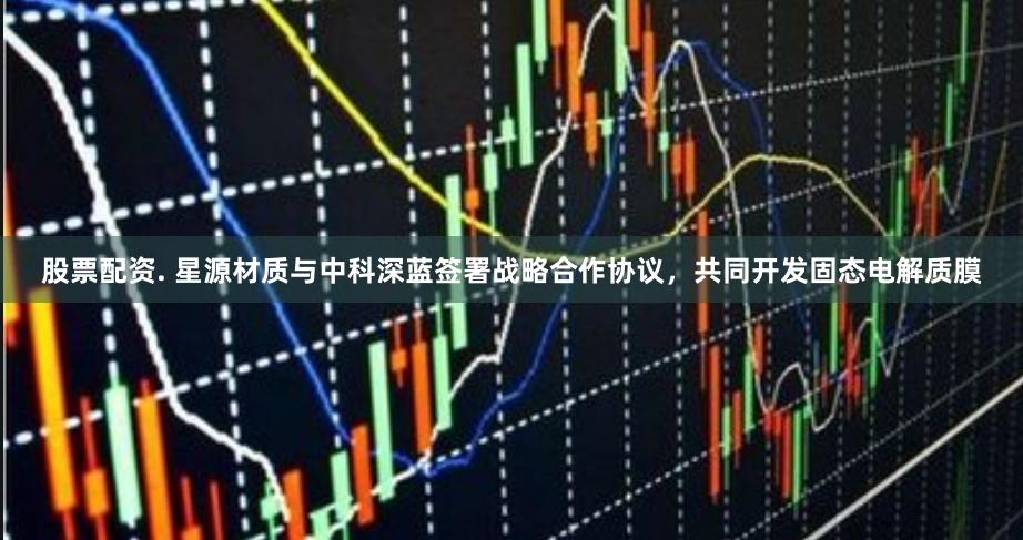 股票配资. 星源材质与中科深蓝签署战略合作协议，共同开发固态电解质膜